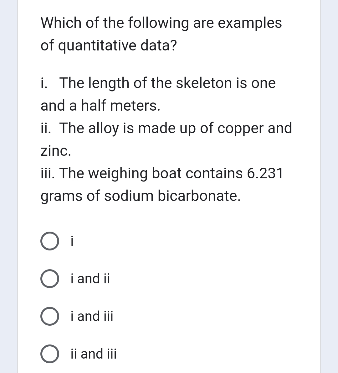 Which of the following are examples
of quantitative data?
i. The length of the skeleton is one
and a half meters.
ii. The alloy is made up of copper and
zinc.
iii. The weighing boat contains 6.231
grams of sodium bicarbonate.
O i
O i and ii
i and iii
O ii and iii