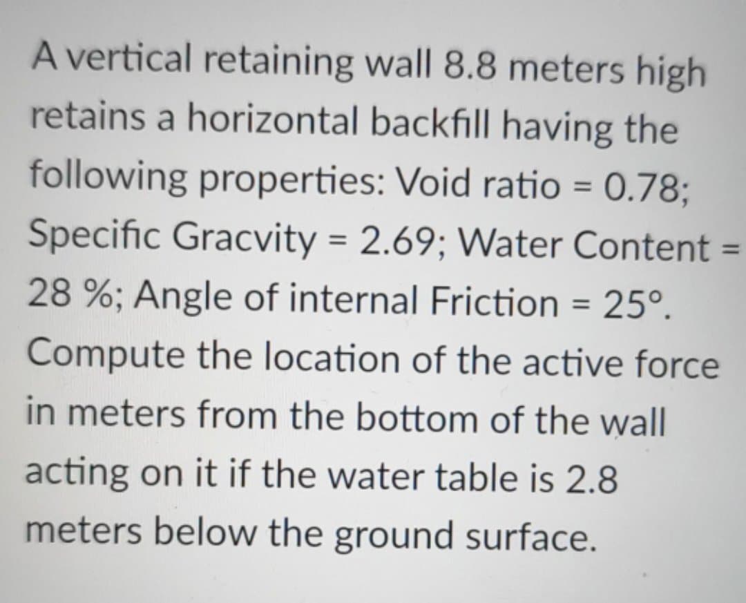 =
A vertical retaining wall 8.8 meters high
retains a horizontal backfill having the
following properties: Void ratio = 0.78;
Specific Gracvity = 2.69; Water Content
28 %; Angle of internal Friction = 25°.
Compute the location of the active force
in meters from the bottom of the wall
acting on it if the water table is 2.8
meters below the ground surface.