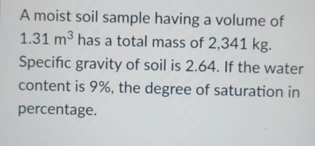 A moist soil sample having a volume of
1.31 m³ has a total mass of 2,341 kg.
Specific gravity of soil is 2.64. If the water
content is 9%, the degree of saturation in
percentage.