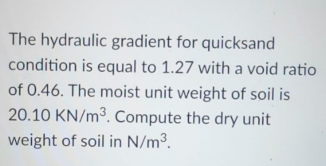 The hydraulic gradient for quicksand
condition is equal to 1.27 with a void ratio
of 0.46. The moist unit weight of soil is
20.10 KN/m³. Compute the dry unit
weight of soil in N/m³.