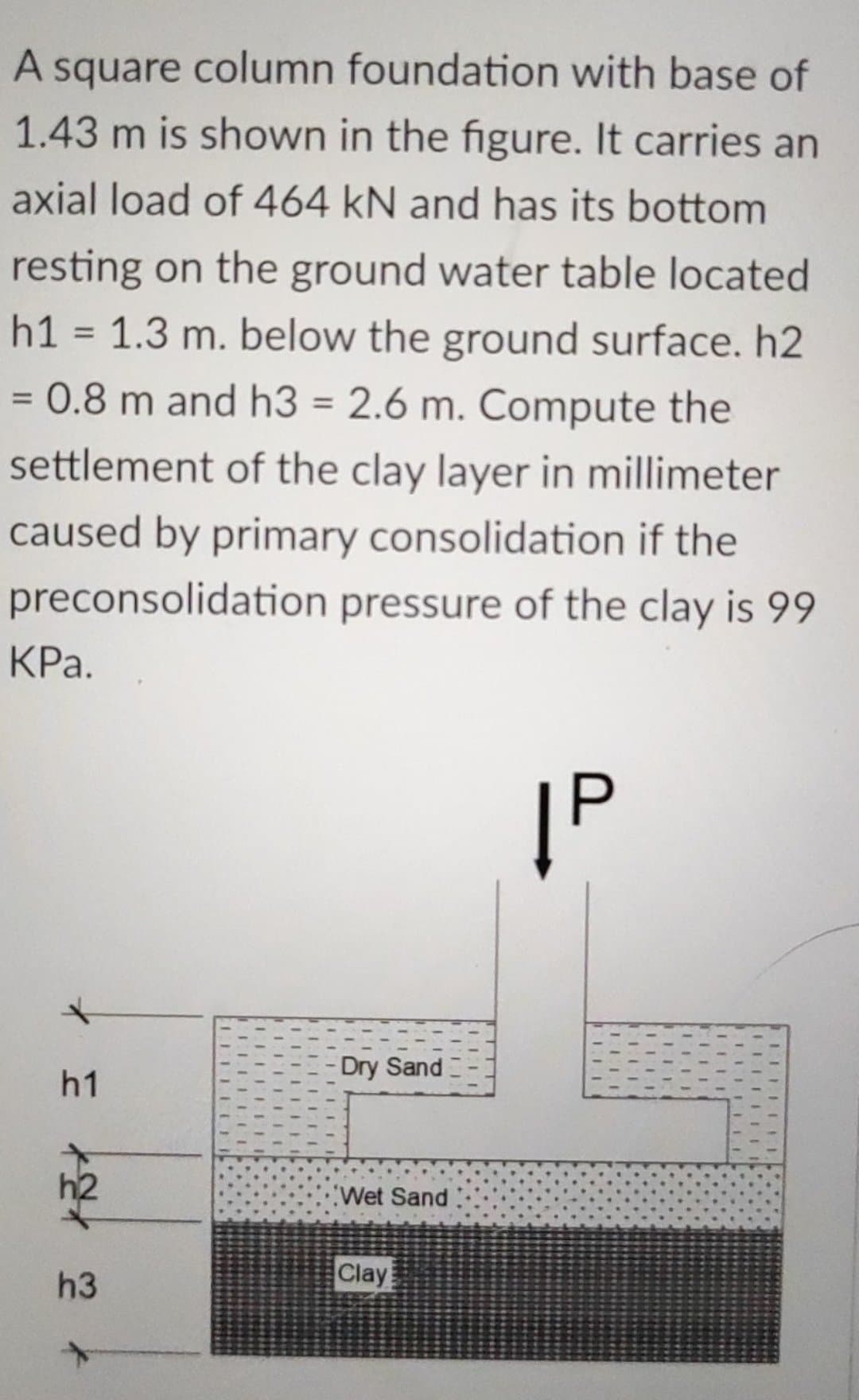 A square column foundation with base of
1.43 m is shown in the figure. It carries an
axial load of 464 kN and has its bottom
resting on the ground water table located
h1 = 1.3 m. below the ground surface. h2
= 0.8 m and h3 = 2.6 m. Compute the
settlement of the clay layer in millimeter
caused by primary consolidation if the
preconsolidation pressure of the clay is 99
KPa.
|P
h1
h3
LLLLL
LII
Dry Sand
Wet Sand
Clay
ITE
TIL
III