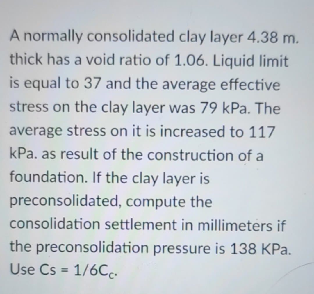 A normally consolidated clay layer 4.38 m.
thick has a void ratio of 1.06. Liquid limit
is equal to 37 and the average effective
stress on the clay layer was 79 kPa. The
average stress on it is increased to 117
kPa. as result of the construction of a
foundation. If the clay layer is
preconsolidated, compute the
consolidation settlement in millimeters if
the preconsolidation pressure is 138 KPa.
Use Cs = 1/6Cc.