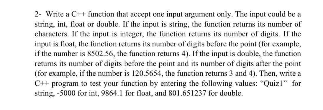 2- Write a C++ function that accept one input argument only. The input could be a
string, int, float or double. If the input is string, the function returns its number of
characters. If the input is integer, the function returns its number of digits. If the
input is float, the function returns its number of digits before the point (for example,
if the number is 8502.56, the function returns 4). If the input is double, the function
returns its number of digits before the point and its number of digits after the point
(for example, if the number is 120.5654, the function returns 3 and 4). Then, write a
C++ program to test your function by entering the following values: "Quizl" for
string, -5000 for int, 9864.1 for float, and 801.651237 for double.
