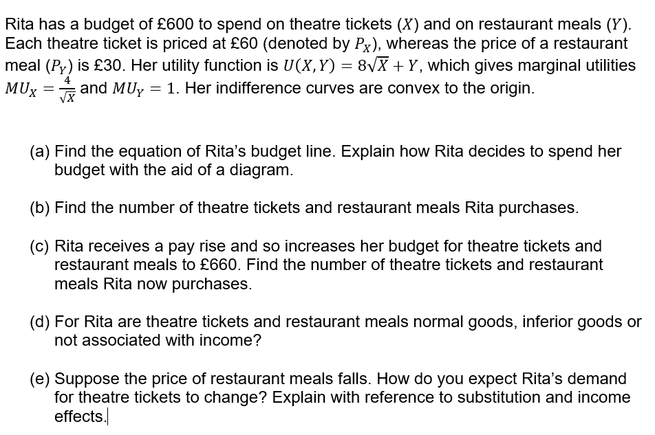 Rita has a budget of £600 to spend on theatre tickets (X) and on restaurant meals (Y).
Each theatre ticket is priced at £60 (denoted by Px), whereas the price of a restaurant
meal (Py) is £30. Her utility function is U(X, Y) = 8\X + Y, which gives marginal utilities
MUx
4
and MUy = 1. Her indifference curves are convex to the origin.
VX
(a) Find the equation of Rita's budget line. Explain how Rita decides to spend her
budget with the aid of a diagram.
(b) Find the number of theatre tickets and restaurant meals Rita purchases.
(c) Rita receives a pay rise and so increases her budget for theatre tickets and
restaurant meals to £660. Find the number of theatre tickets and restaurant
meals Rita now purchases.
(d) For Rita are theatre tickets and restaurant meals normal goods, inferior goods or
not associated with income?
(e) Suppose the price of restaurant meals falls. How do you expect Rita's demand
for theatre tickets to change? Explain with reference to substitution and income
effects.
