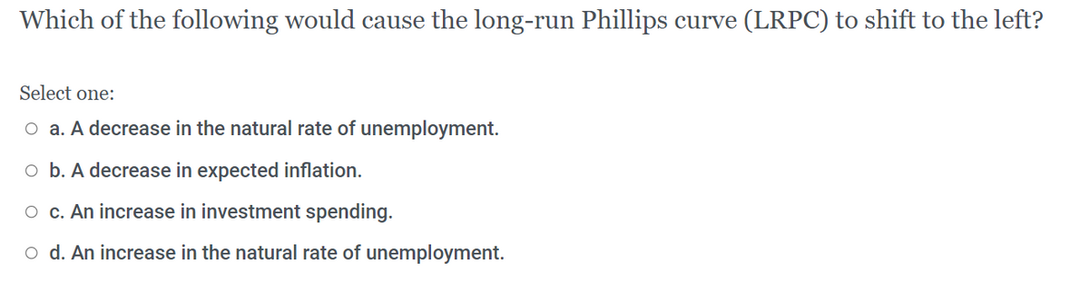 Which of the following would cause the long-run Phillips curve (LRPC) to shift to the left?
Select one:
O a. A decrease in the natural rate of unemployment.
O b. A decrease in expected inflation.
O c. An increase in investment spending.
o d. An increase in the natural rate of unemployment.
