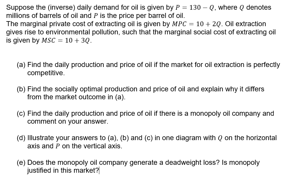 Suppose the (inverse) daily demand for oil is given by P = 130 – Q, where Q denotes
millions of barrels of oil and P is the price per barrel of oil.
The marginal private cost of extracting oil is given by MPC = 10 + 2Q. Oil extraction
gives rise to environmental pollution, such that the marginal social cost of extracting oil
is given by MSc = 10 + 3Q.
(a) Find the daily production and price of oil if the market for oil extraction is perfectly
competitive.
(b) Find the socially optimal production and price of oil and explain why it differs
from the market outcome in (a).
(c) Find the daily production and price of oil if there is a monopoly oil company and
comment on your answer.
(d) Illustrate your answers to (a), (b) and (c) in one diagram with Q on the horizontal
axis and P on the vertical axis.
(e) Does the monopoly oil company generate a deadweight loss? Is monopoly
justified in this market?|
