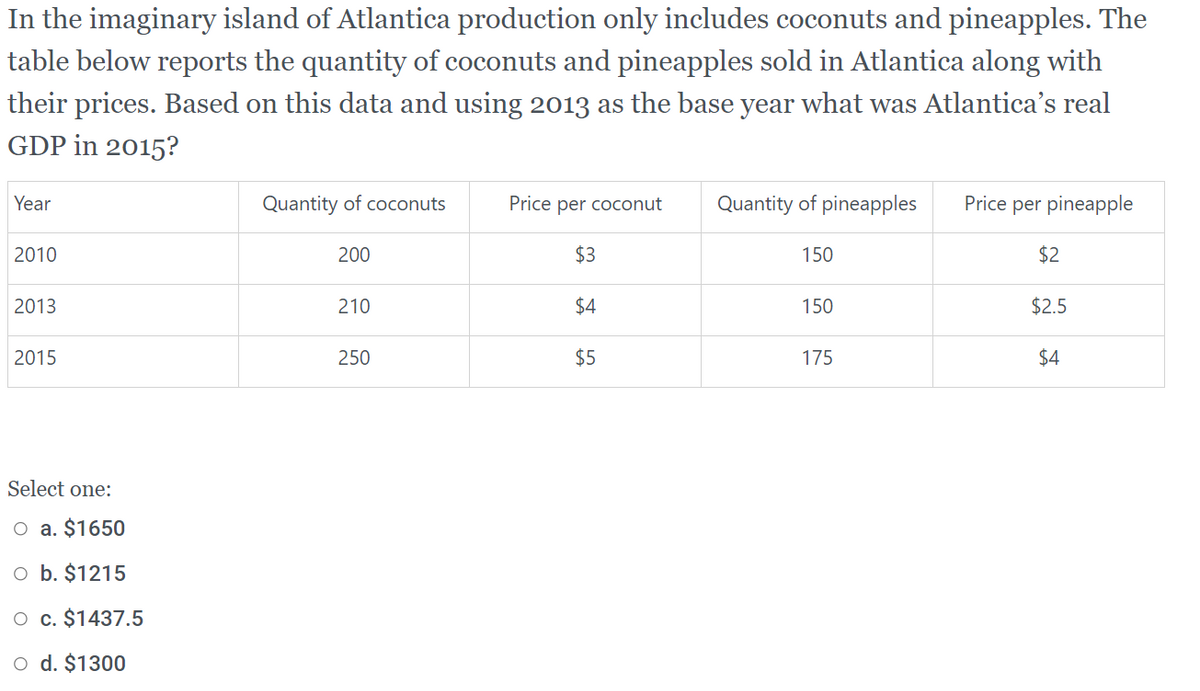 In the imaginary island of Atlantica production only includes coconuts and pineapples. The
table below reports the quantity of coconuts and pineapples sold in Atlantica along with
their prices. Based on this data and using 2013 as the base year what was Atlantica's real
GDP in 2015?
Year
Quantity of coconuts
Price per coconut
Quantity of pineapples
Price per pineapple
2010
200
$3
150
$2
2013
210
$4
150
$2.5
2015
250
$5
175
$4
Select one:
O a. $1650
O b. $1215
O c. $1437.5
o d. $1300
