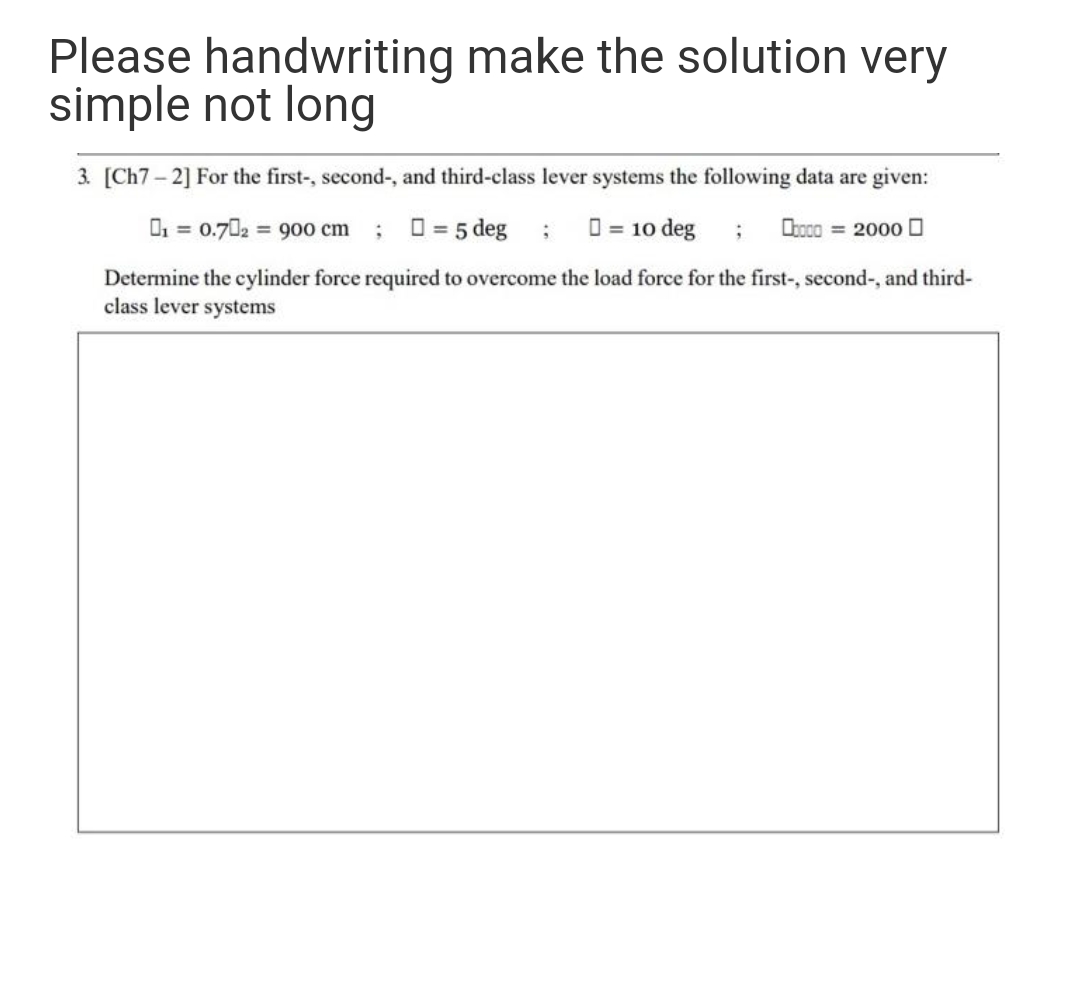 Please handwriting make the solution very
simple not long
3. [Ch7 – 2] For the first-, second-, and third-class lever systems the following data are given:
O, = 0.702 900 cm
O = 5 deg ; 0 = 10 deg
Obooo = 2000 O
Determine the cylinder force required to overcome the load force for the first-, second-, and third-
class lever systems
