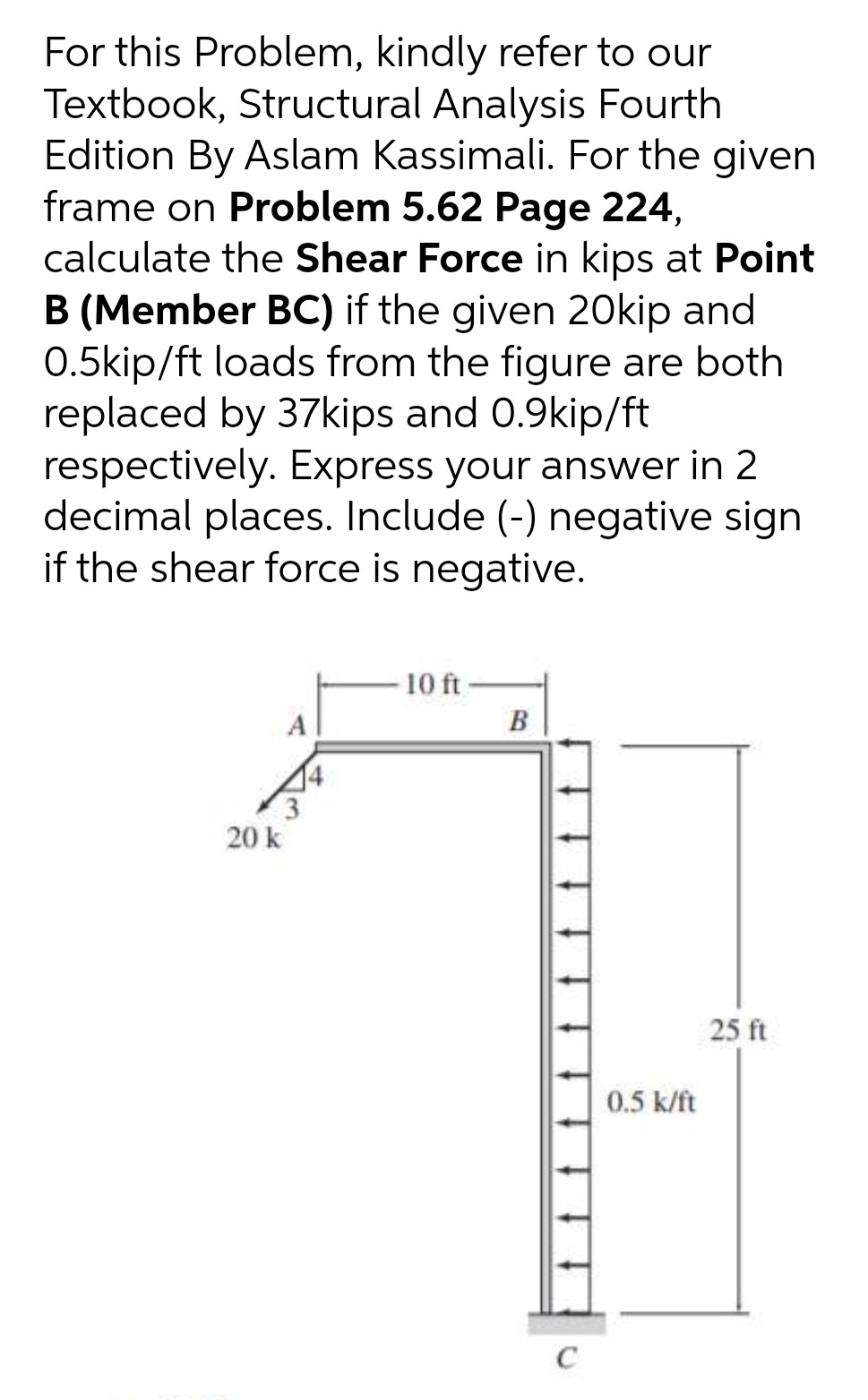 For this Problem, kindly refer to our
Textbook, Structural Analysis Fourth
Edition By Aslam Kassimali. For the given
frame on Problem 5.62 Page 224,
calculate the Shear Force in kips at Point
B (Member BC) if the given 20Okip and
0.5kip/ft loads from the figure are both
replaced by 37kips and 0.9kip/ft
respectively. Express your answer in 2
decimal places. Include (-) negative sign
if the shear force is negative.
10 ft
A
B
20 k
25 ft
0.5 k/ft
