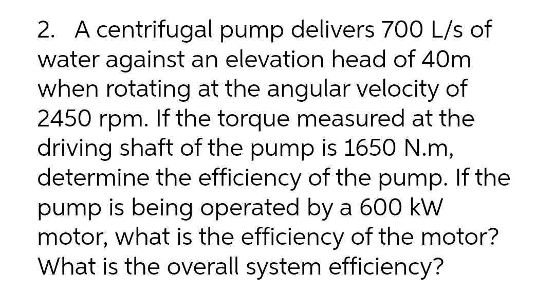 2. A centrifugal pump delivers 700 L/s of
water against an elevation head of 40m
when rotating at the angular velocity of
2450 rpm. If the torque measured at the
driving shaft of the pump is 1650 N.m,
determine the efficiency of the pump. If the
pump is being operated by a 600 kW
motor, what is the efficiency of the motor?
What is the overall system efficiency?
