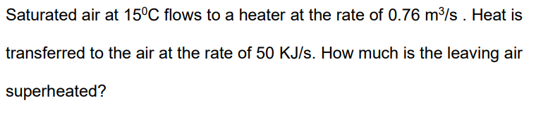 Saturated air at 15°C flows to a heater at the rate of 0.76 m³/s. Heat is
transferred to the air at the rate of 50 KJ/s. How much is the leaving air
superheated?