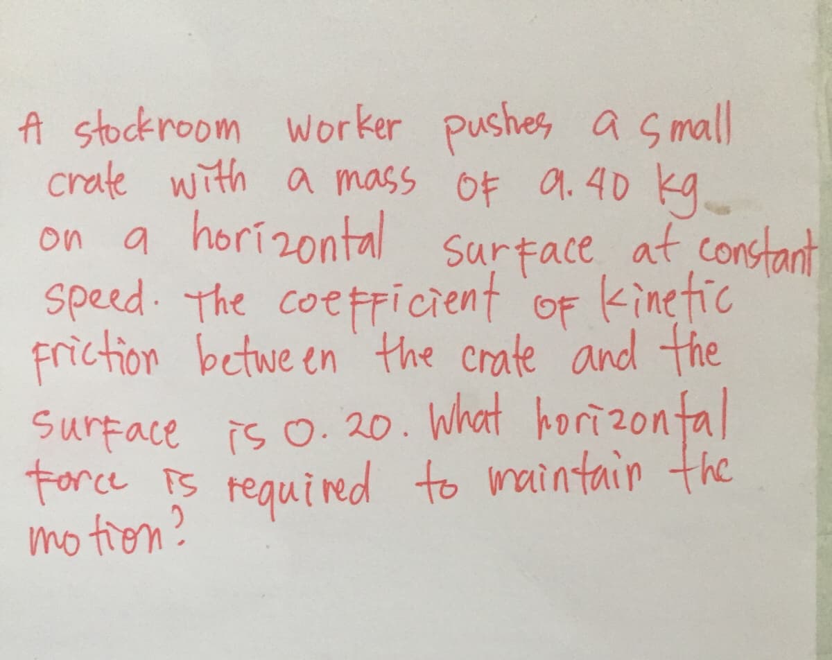 A stockroom worker pushes a small
crate with a mass Of 9.40 kg
kg.
on a horizontal Surface
at constant
speed. The coefpicient OF kinetic
Friction betwe en the crate and the
Surface is O. 20. What horizonfal
Force is required to maintain the
mo tion?
