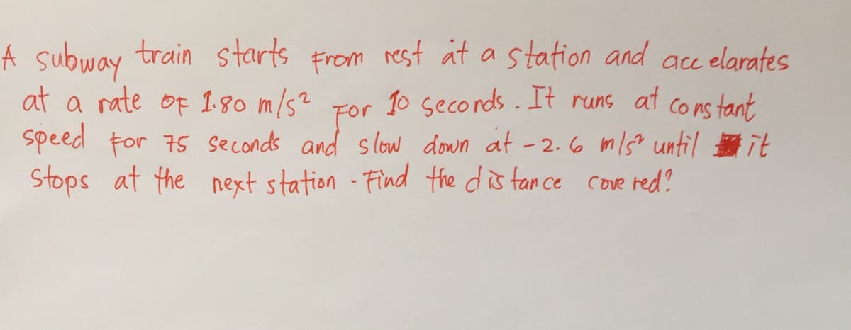 A subway train starts From rest at a station and acc elarates
at a rate of 180 m/s? For 1o seconds. It runs at
Co ns tant
speed tor 75 seconds and slow down ät -2.6 m/s? until e it
Stops at the next station Find the dis tan ce cove red?

