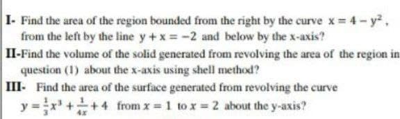 I- Find the area of the region bounded from the right by the curve x 4- y,
from the left by the line y +x -2 and below by the x-axis?
II-Find the volume of the solid generated from revolving the area of the region in
question (1) about the x-axis using shell method?
III- Find the area of the surface generated from revolving the curve
y =x ++4 from x = 1 to x = 2 about the y-axis?
