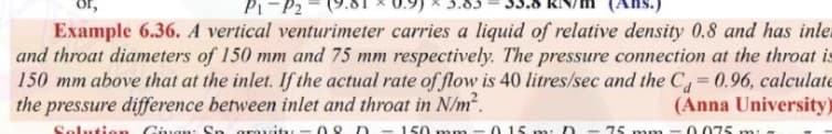 P1-P2
Example 6.36. A vertical venturimeter carries a liquid of relative density 0.8 and has inle
and throat diameters of 150 mm and 75 mm respectively. The pressure connection at the throat is
150 mm above that at the inlet. If the actual rate of flow is 40 litres/sec and the C 0.96, calculate
the pressure difference between inlet and throat in N/m?.
%3D
(Anna University)
Solut on Cavan: Sn grauty- 2D -150 mm- 015nn: D - 75 mm -0 075 m.
