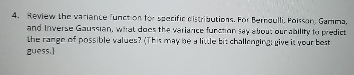 4. Review the variance function for specific distributions. For Bernoulli, Poisson, Gamma,
and Inverse Gaussian, what does the variance function say about our ability to predict
the range of possible values? (This may be a little bit challenging; give it your best
guess.)
