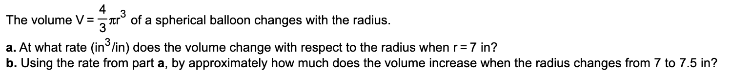The volume V =
3
"Tr° of a spherical balloon changes with the radius.
3
a. At what rate (in°/in) does the volume change with respect to the radius when r=7 in?
b. Using the rate from part a, by approximately how much does the volume increase when the radius changes from 7 to 7.5 in?
