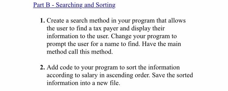 Part B - Searching and Sorting
1. Create a search method in your program that allows
the user to find a tax payer and display their
information to the user. Change your program to
prompt the user for a name to find. Have the main
method call this method.
2. Add code to your program to sort the information
according to salary in ascending order. Save the sorted
information into a new file.
