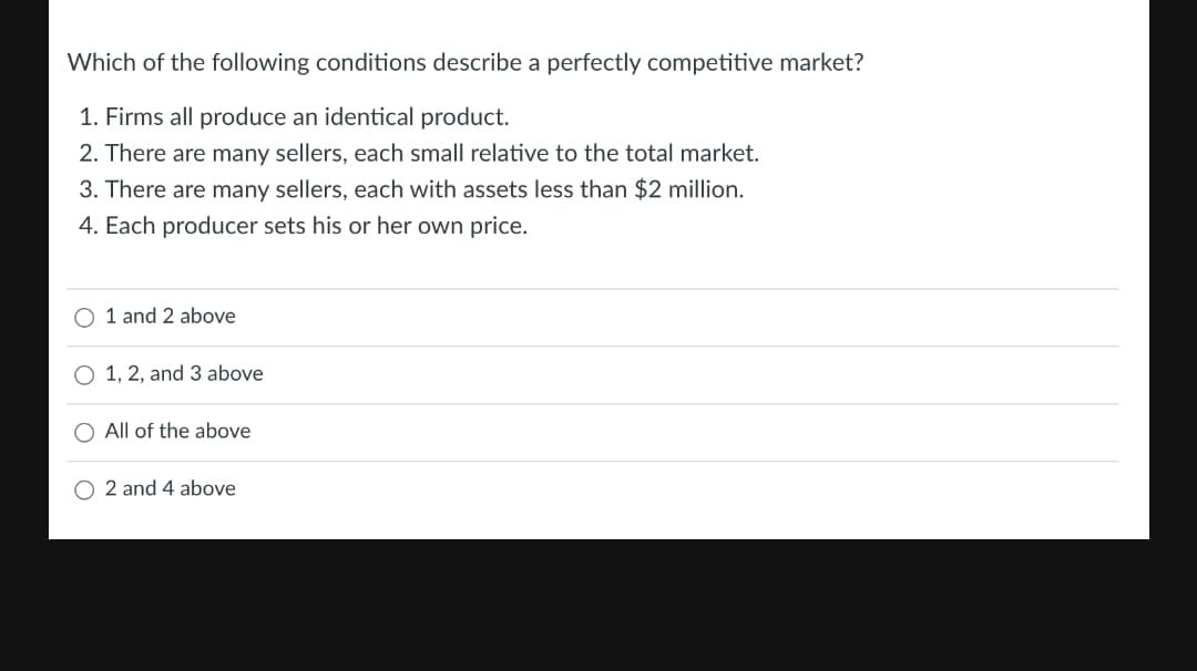 Which of the following conditions describe a perfectly competitive market?
1. Firms all produce an identical product.
2. There are many sellers, each small relative to the total market.
3. There are many sellers, each with assets less than $2 million.
4. Each producer sets his or her own price.
O 1 and 2 above
O 1, 2, and 3 above
O All of the above
O 2 and 4 above
