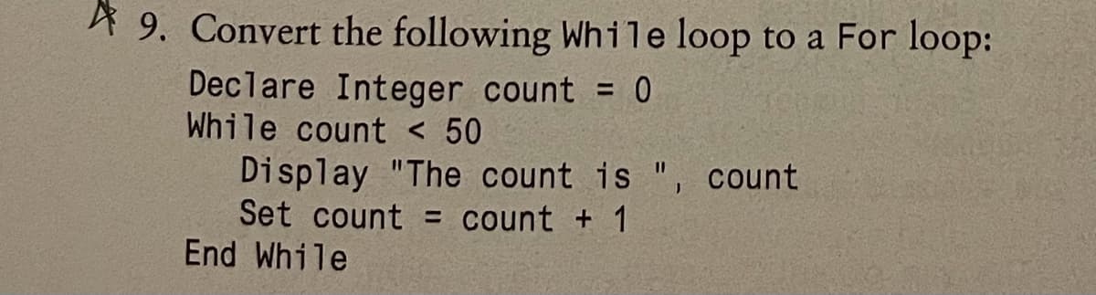 A 9. Convert the following While loop to a For loop:
Declare Integer count = 0
While count < 50
Display "The count is ", count
Set count = count + 1
End While
%3D
