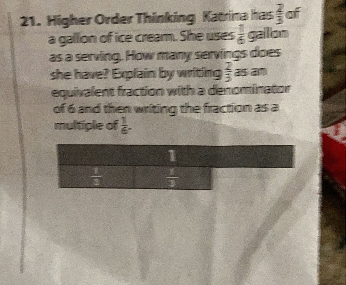 21. Higher Order Thinking Katrina has of
a gallon of ice cream. She uses galon
as a serving. How many servings does
she have? Explain by writing as am
equivalent fraction with a denominator
of 6 and then wuriting the fraction as a
multiple of
