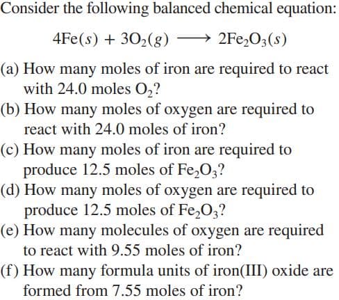 Consider the following balanced chemical equation:
4Fe(s) + 302(g)
> 2Fe,03(s)
(a) How many moles of iron are required to react
with 24.0 moles O2?
(b) How many moles of oxygen are required to
react with 24.0 moles of iron?
(c) How many moles of iron are required to
produce 12.5 moles of Fe,O3?
(d) How many moles of oxygen are required to
produce 12.5 moles of Fe,O3?
(e) How many molecules of oxygen are required
to react with 9.55 moles of iron?
(f) How many formula units of iron(III) oxide are
formed from 7.55 moles of iron?

