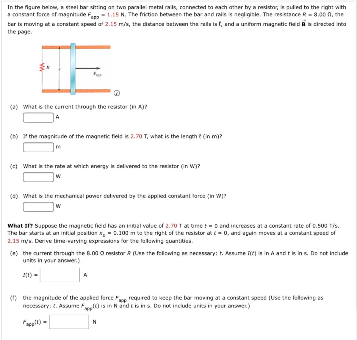 In the figure below, a steel bar sitting on two parallel metal rails, connected to each other by a resistor, is pulled to the right with
a constant force of magnitude F
= 1.15 N. The friction between the bar and rails is negligible. The resistance R = 8.00 N, the
app
bar is moving at a constant speed of 2.15 m/s, the distance between the rails is {, and a uniform magnetic field B is directed into
the page.
R
Fapp
(a) What is the current through the resistor (in A)?
A
(b) If the magnitude of the magnetic field is 2.70 T, what is the length { (in m)?
m
(c) What is the rate at which energy is delivered to the resistor (in W)?
W
(d) What is the mechanical power delivered by the applied constant force (in W)?
W
What If? Suppose the magnetic field has an initial value of 2.70 I at time t = 0 and increases at a constant rate of 0.500 T/s.
The bar starts at an initial position x, = 0.100 m to the right of the resistor at t = 0, and again moves at a constant speed of
2.15 m/s. Derive time-varying expressions for the following quantities.
(e) the current through the 8.00 N resistor R (Use the following as necessary: t. Assume I(t) is in A and t is in s. Do not include
units in your answer.)
I(t) =
A
(f) the magnitude of the applied force F
app
required to keep the bar moving at a constant speed (Use the following as
necessary: t. Assume F
(t) is in N and t is in s. Do not include units in your answer.)
app
Fapp(t)
