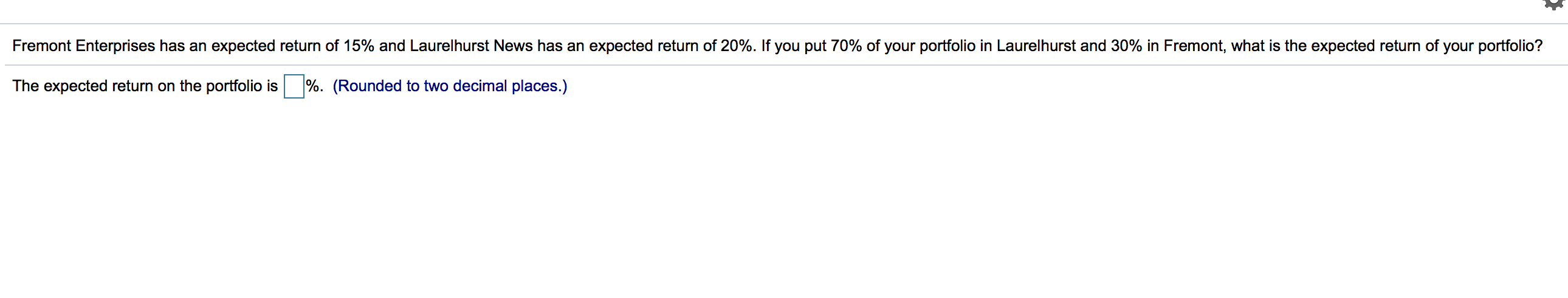 Fremont Enterprises has an expected return of 15% and Laurelhurst News has an expected return of 20%. If you put 70% of your portfolio in Laurelhurst and 30% in Fremont, what is the expected return of your portfolio?
The expected return on the portfolio is
%. (Rounded to two decimal places.)
