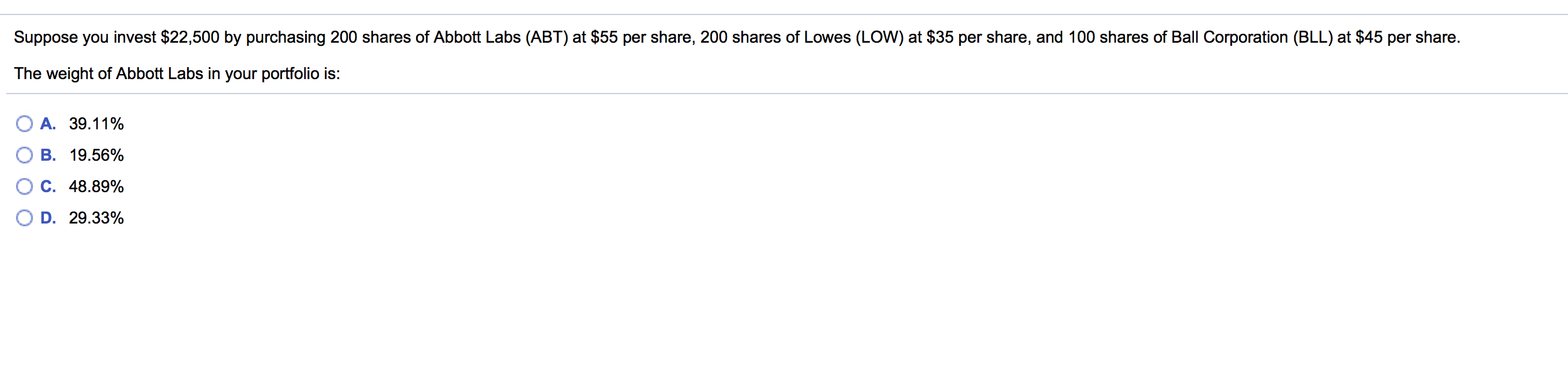 Suppose you invest $22,500 by purchasing 200 shares of Abbott Labs (ABT) at $55 per share, 200 shares of Lowes (LOW) at $35 per share, and 100 shares of Ball Corporation (BLL) at $45 per share.
The weight of Abbott Labs in your portfolio is:
A. 39.11%
B. 19.56%
C. 48.89%
D. 29.33%
