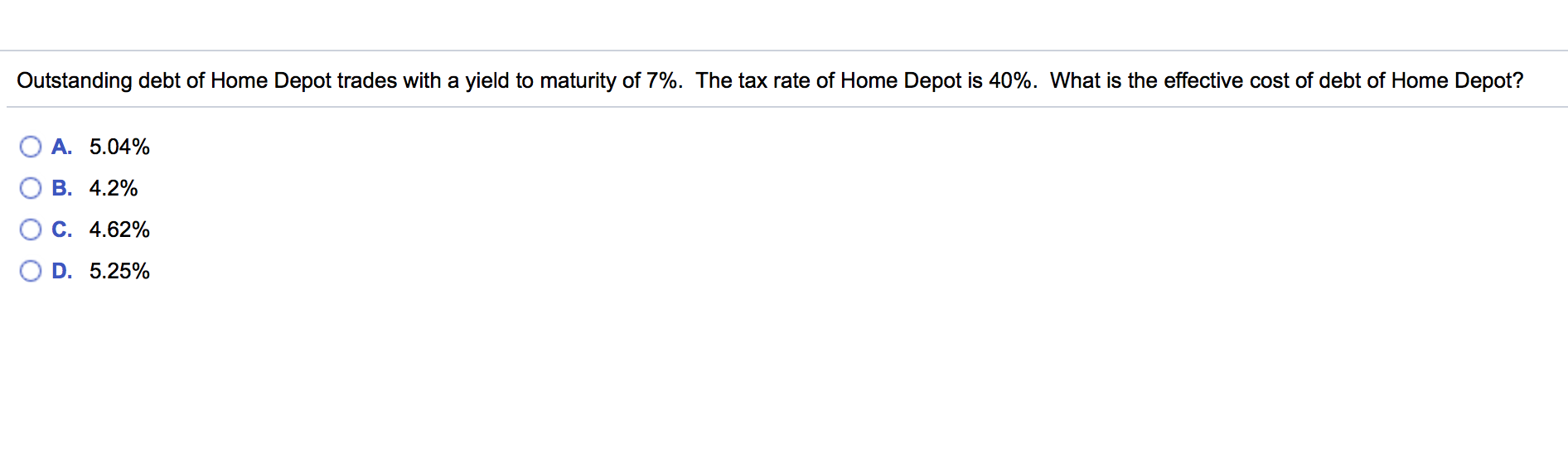 Outstanding debt of Home Depot trades with a yield to maturity of 7%. The tax rate of Home Depot is 40%. What is the effective cost of debt of Home Depot?
A. 5.04%
B. 4.2%
C. 4.62%
D. 5.25%
