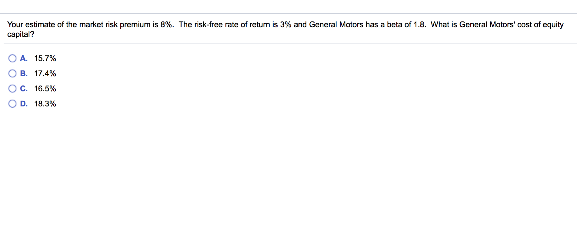 Your estimate of the market risk premium is 8%. The risk-free rate of return is 3% and General Motors has a beta of 1.8. What is General Motors' cost of equity
capital?
O A. 15.7%
B. 17.4%
C. 16.5%
D. 18.3%
