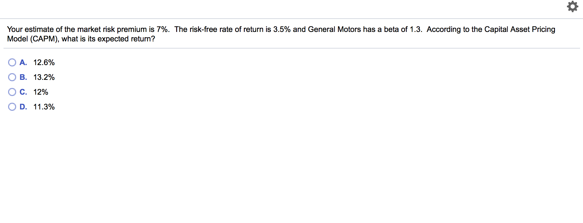 Your estimate of the market risk premium is 7%. The risk-free rate of return is 3.5% and General Motors has a beta of 1.3. According to the Capital Asset Pricing
Model (CAPM), what is its expected return?
A. 12.6%
B. 13.2%
C. 12%
D. 11.3%
