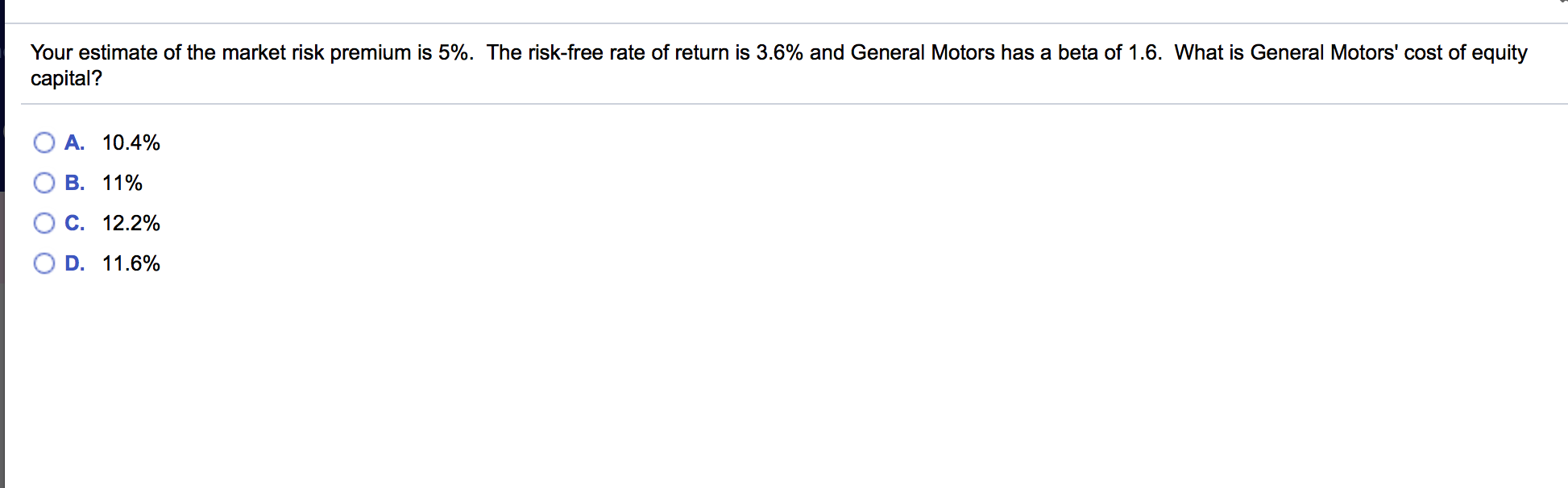 Your estimate of the market risk premium is 5%. The risk-free rate of return is 3.6% and General Motors has a beta of 1.6. What is General Motors' cost of equity
capital?
A. 10.4%
B. 11%
O C. 12.2%
O D. 11.6%
