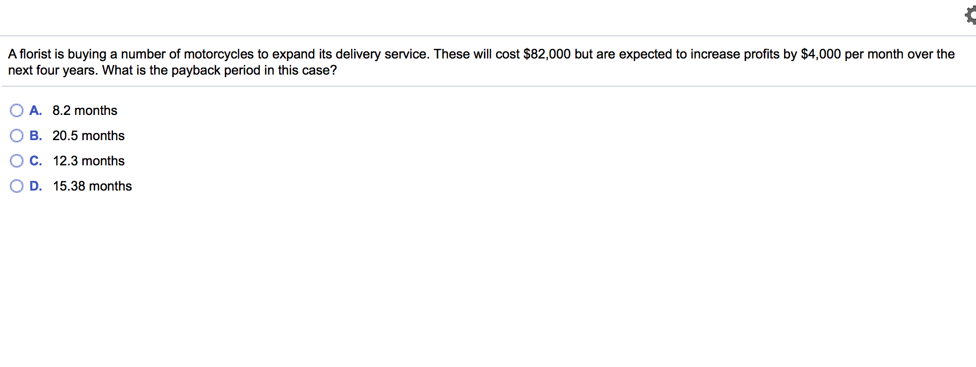 A florist is buying a number of motorcycles to expand its delivery service. These will cost $82,000 but are expected to increase profits by $4,000 per month over the
next four years. What is the payback period in this case?
A. 8.2 months
B. 20.5 months
C. 12.3 months
D. 15.38 months

