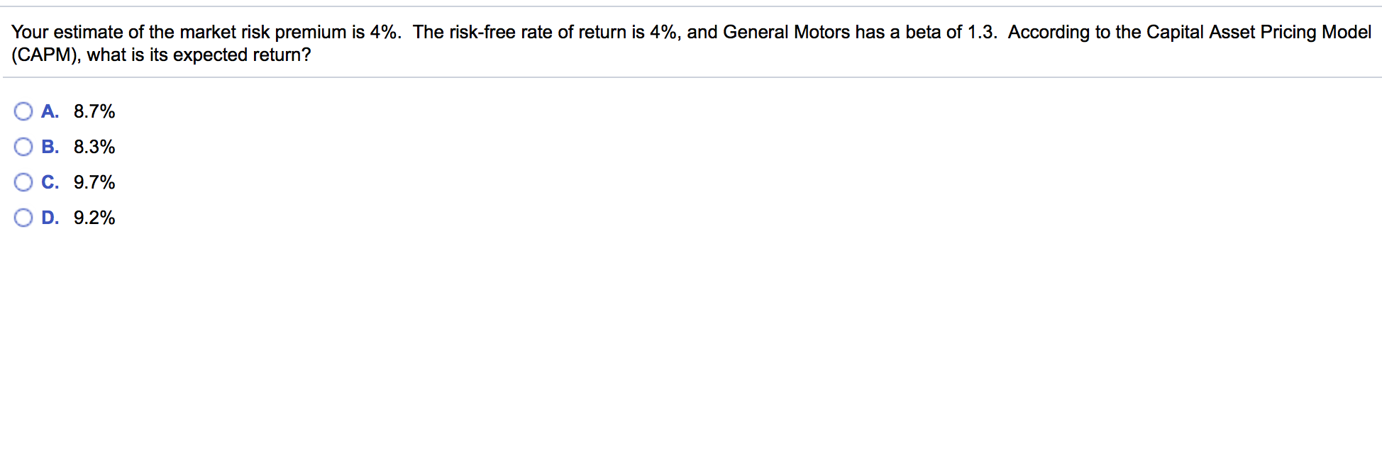 Your estimate of the market risk premium is 4%. The risk-free rate of return is 4%, and General Motors has a beta of 1.3. According to the Capital Asset Pricing Model
(CAPM), what is its expected return?
A. 8.7%
B. 8.3%
C. 9.7%
D. 9.2%
