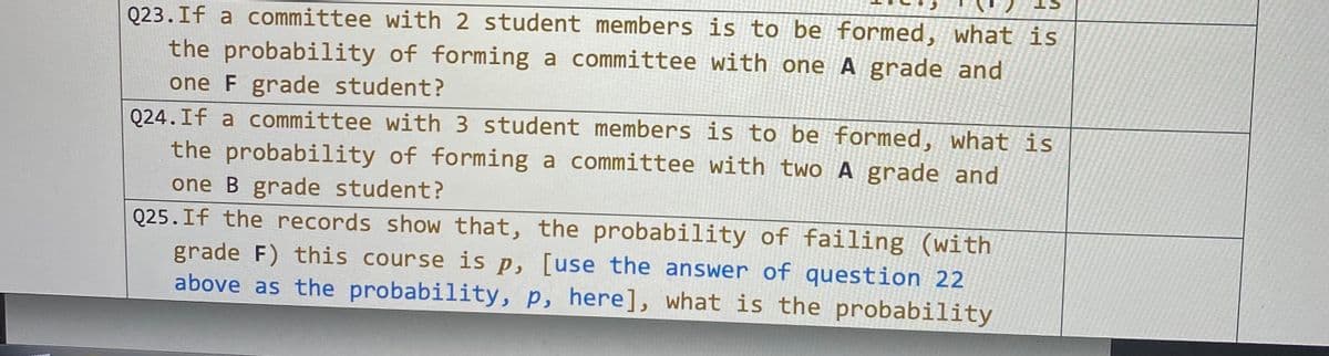 Q23.If a committee with 2 student members is to be formed, what is
the probability of forming a committee with one A grade and
one F grade student?
Q24.If a committee with 3 student members is to be formed, what is
the probability of forming a committee with two A grade and
one B grade student?
Q25.If the records show that, the probability of failing (with
grade F) this course is p, [use the answer of question 22
above as the probability, p, here], what is the probability

