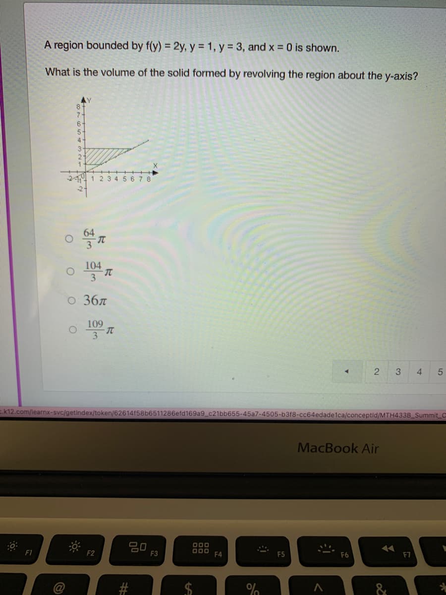 A region bounded by f(y) = 2y, y 1, y = 3, and x 0 is shown.
What is the volume of the solid formed by revolving the region about the y-axis?
AY
8+
6-
5-
4-
2
3 4 5 6 78
64
3
104
3
о 3бл
109
3
4.
E.k12.com/learnx-svc/getindex/token/62614f58b6511286efd169a9_c21bb655-45a7-4505-b3f8-cc64edade1ca/conceptid/MTH433B Summit C
MacBook Air
20
F3
O00
F1
F2
O00
F4
F5
F6
F7
%24
%23
