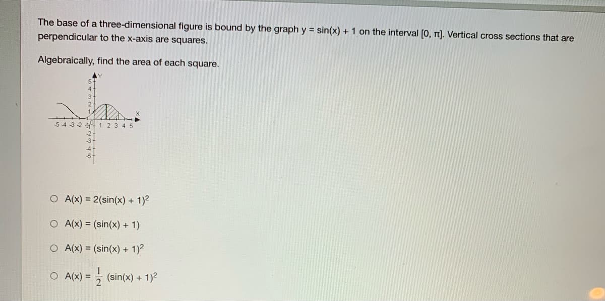 The base of a three-dimensional figure is bound by the graph y = sin(x) + 1 on the interval [0, n). Vertical cross sections that are
perpendicular to the x-axis are squares.
Algebraically, find the area of each square.
54 3-2 -141 2 3 45
O A(x) = 2(sin(x) + 1)2
O A(x) = (sin(x) + 1)
O A(x) = (sin(x) +
1)2
O A(x) =
극 (sin(x) + 1)2
