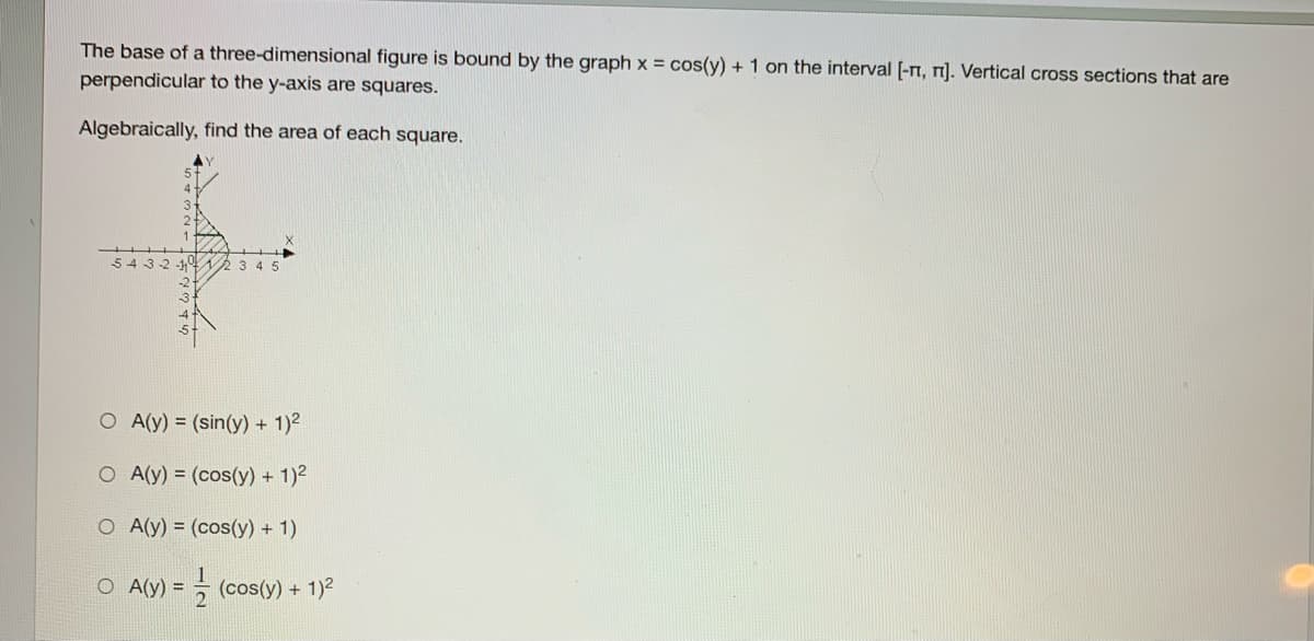 The base of a three-dimensional figure is bound by the graph x = cos(y) + 1 on the interval [-n, r]. Vertical cross sections that are
perpendicular to the y-axis are squares.
Algebraically, find the area of each square.
543-2 -1
3 4 5
O A(y) = (sin(y) + 1)2
O A(y) = (cos(y) + 1)2
O A(y) = (cos(y) + 1)
O A(y) =
- (cos(y) + 1)2
