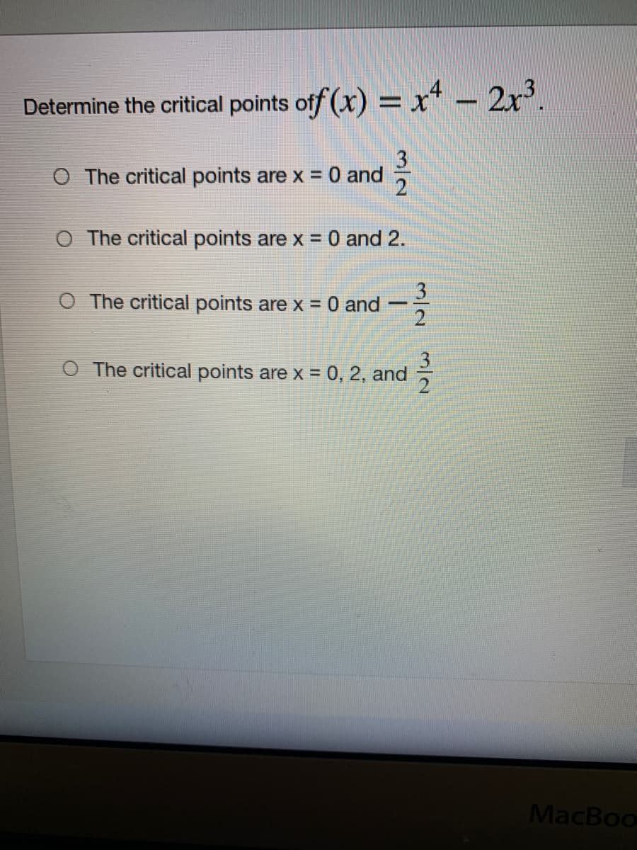 Determine the critical points off (x) = x* – 2x³.
-
O The critical points are x = 0 and
O The critical points are x = 0 and 2.
3
O The critical points are x = 0 and
2
O The critical points are x = 0, 2, and
%3D
MacBoo
1/2
3/2
