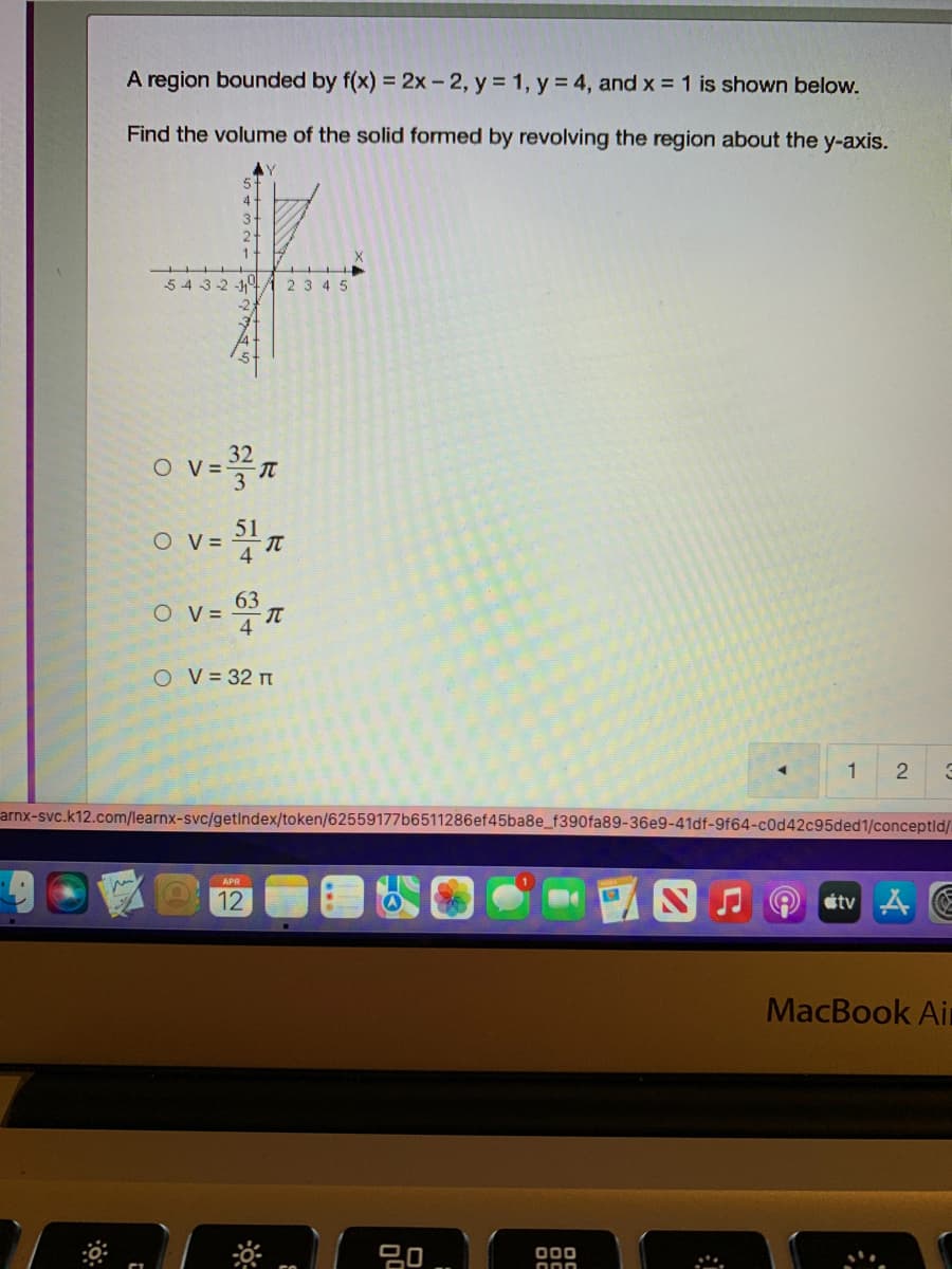 A region bounded by f(x) = 2x - 2, y = 1, y = 4, and x = 1 is shown below.
Find the volume of the solid formed by revolving the region about the y-axis.
5-
4-
3.
54 3-2 -14A 2 3 4 5
32
O V=
51
O V =
63
O v=
O V= 32 n
1
arnx-svc.k12.com/learnx-svc/getindex/token/62559177b6511286ef45ba8e_f390fa89-36e9-41df-9f64-c0d42c95ded1/conceptld/
12
atv A
MacBook Air
000
2.
