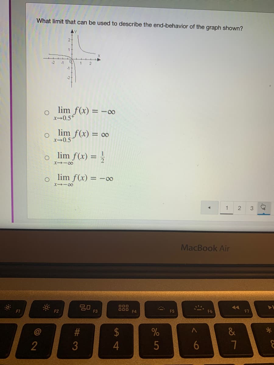 What limit that can be used to describe the end-behavior of the graph shown?
AY
1.
-2
lim f(x) = -00
x0.5+
lim f(x) = 0∞
x→0.5*
o lim f(x) = ;
X→ー0
lim f(x) = -0
X -00
1
MacBook Air
20
F3
000
D00
F4
77
F7
F1
F2
E5
F6
24
&
2.
# 3
