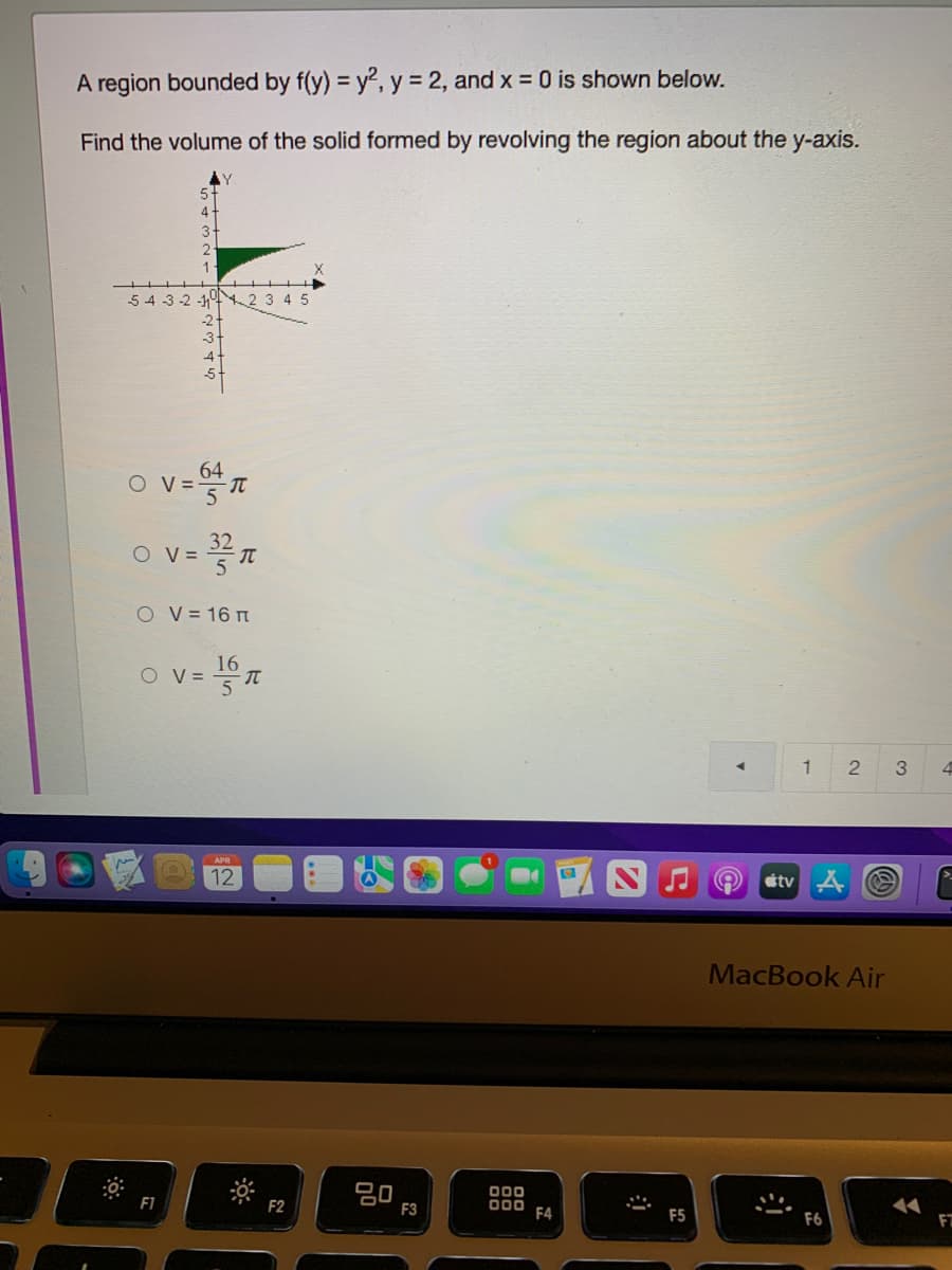 A region bounded by f(y) = y2, y = 2, and x = 0 is shown below.
Find the volume of the solid formed by revolving the region about the y-axis.
54 3 -2 -1 2 3 4 5
-2
o v=T
64
V =
32
O V =
O V = 16 n
O v=T
16
V =
1
3
12
tv A O
MacBook Air
20
00
F2
D00 F4
F3
F6
FT
