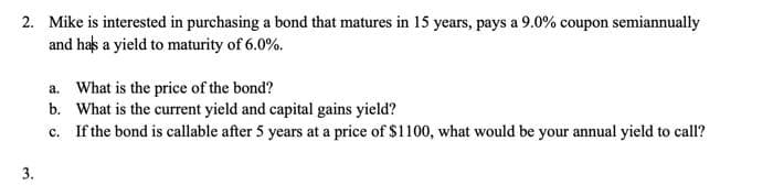 2. Mike is interested in purchasing a bond that matures in 15 years, pays a 9.0% coupon semiannually
and has a yield to maturity of 6.0%.
a. What is the price of the bond?
b. What is the current yield and capital gains yield?
c. If the bond is callable after 5 years at a price of $1100, what would be your annual yield to call?
3.
