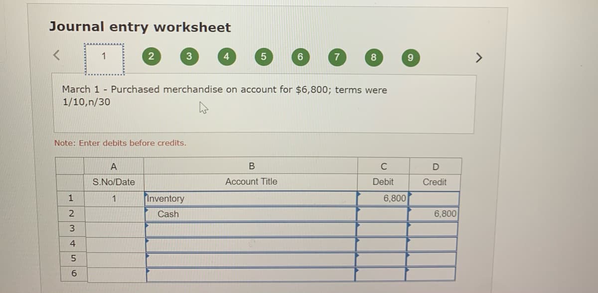 Journal entry worksheet
1
>
March 1 - Purchased merchandise on account for $6,800; terms were
1/10,n/30
Note: Enter debits before credits.
A
В
C
S.No/Date
Account Title
Debit
Credit
1
1
Inventory
6,800
2
Cash
6,800
6.
