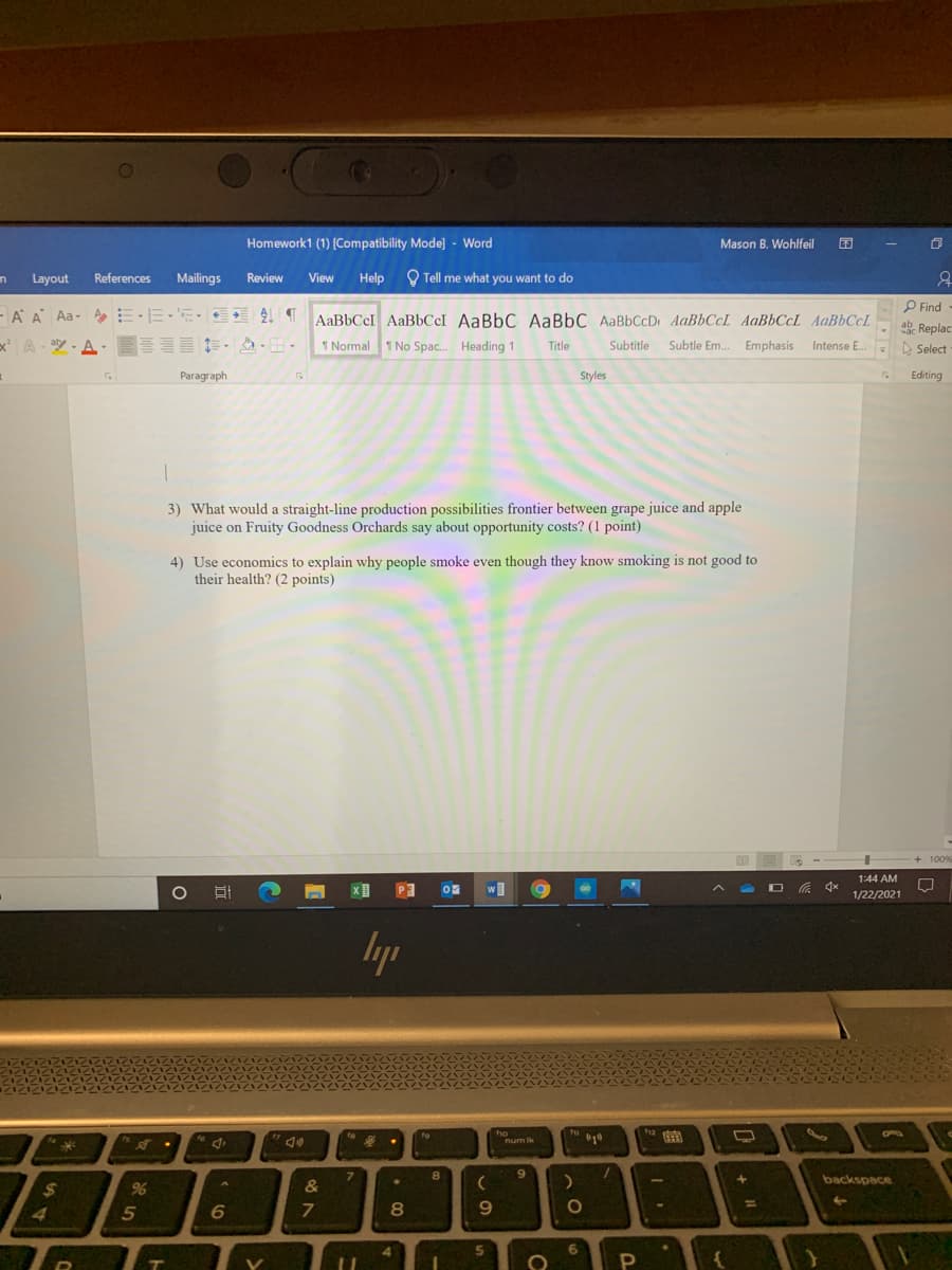 CO
Homework1 (1) (Compatibility Mode] - Word
Mason B. Wohlfeil
Layout
References
Mailings
Review
View
Help
O Tell me what you want to do
P Find-
- A A Aa- AE EE-EE AT
AaBbCcI AaBbCcI AaBbC AaBbC AaBbCcD AaBbCcL AaBbCcL AAB6CCL
x A-空-A. .凸.田
ab Replac
A Select
1 Normal 1 No Spac. Heading 1
Title
Subtitle
Subtle Em. Emphasis
Intense E.
Paragraph
Styles
Editing
3) What would a straight-line production possibilities frontier between grape juice and apple
juice on Fruity Goodness Orchards say about opportunity costs? (1 point)
4) Use economics to explain why people smoke even though they know smoking is not good to
their health? (2 points)
+ 100%
1:44 AM
w]
00
1/22/2021
lyp
曲
num ik
7.
8.
6.
backspace
$
&
%3D
4
5
6
8.
9.
5.
6.
