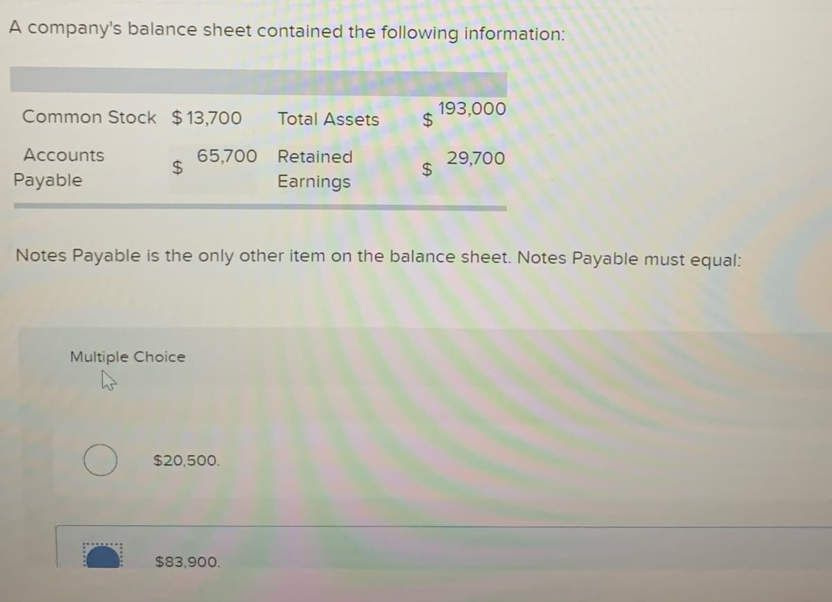 A company's balance sheet contained the following information:
Common Stock $13,700
Total Assets
193,000
2$
Accounts
65,700
Retained
29,700
2$
Payable
Earnings
Notes Payable is the only other item on the balance sheet. Notes Payable must equal:
Multiple Choice
$20,500.
$83,900.
