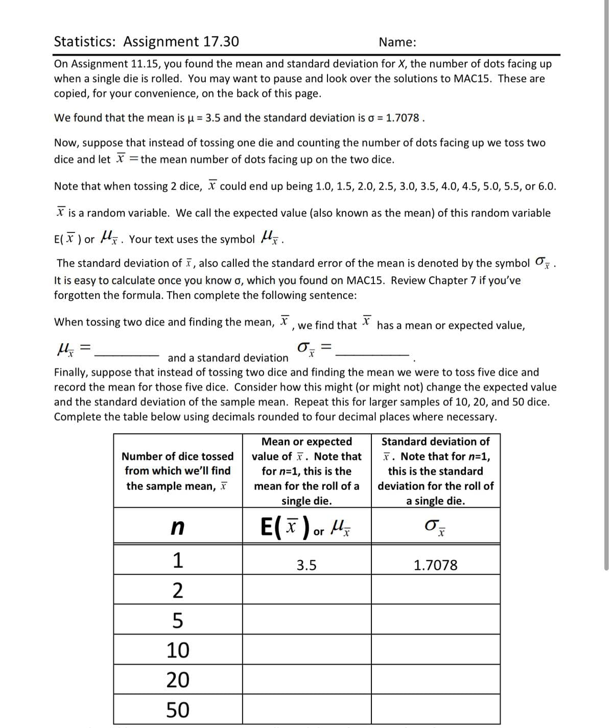 Statistics: Assignment 17.30
Name:
On Assignment 11.15, you found the mean and standard deviation for X, the number of dots facing up
when a single die is rolled. You may want to pause and look over the solutions to MAC15. These are
copied, for your convenience, on the back of this page.
We found that the mean is u = 3.5 and the standard deviation is o = 1.7078 .
Now, suppose that instead of tossing one die and counting the number of dots facing up we toss two
dice and let X
= the mean number of dots facing up on the two dice.
Note that when tossing 2 dice, x could end up being 1.0, 1.5, 2.0, 2.5, 3.0, 3.5, 4.0, 4.5, 5.0, 5.5, or 6.0.
X is a random variable. We call the expected value (also known as the mean) of this random variable
E( x ) or Hx. Your text uses the symbol Ax.
The standard deviation of , also called the standard error of the mean is denoted by the symbol O.
It is easy to calculate once you know o, which you found on MAC15. Review Chapter 7 if you've
forgotten the formula. Then complete the following sentence:
When tossing two dice and finding the mean, X we find that
has a mean or expected value,
and a standard deviation
Finally, suppose that instead of tossing two dice and finding the mean we were to toss five dice and
record the mean for those five dice. Consider how this might (or might not) change the expected value
and the standard deviation of the sample mean. Repeat this for larger samples of 10, 20, and 50 dice.
Complete the table below
sing decimals rounded to four decimal places where necessary.
Mean or expected
Standard deviation of
Number of dice tossed
value of x. Note that
x. Note that for n=1,
from which we'll find
for n=1, this is the
this is the standard
the sample mean, x
mean for the roll of a
deviation for the roll of
single die.
a single die.
E(x)or 4;
1
3.5
1.7078
2
5
10
20
50
