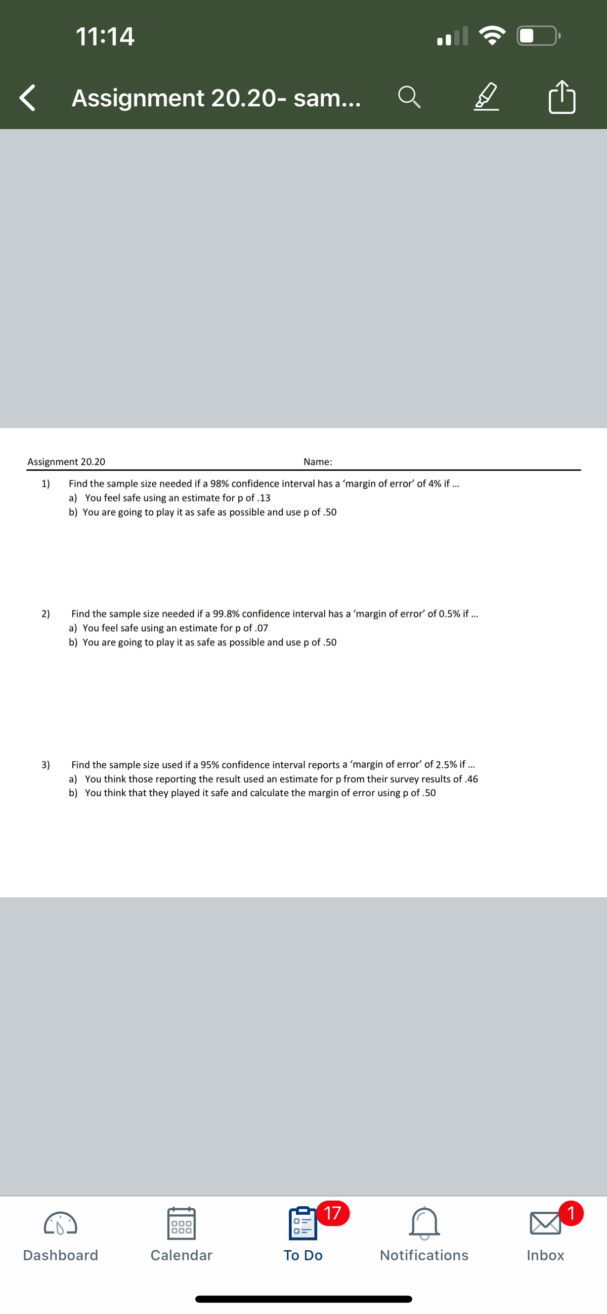 11:14
Assignment 20.20- sam...
Assignment 20.20
Name:
1)
a) You feel safe using an estimate for p of .13
b) You are going to play it as safe as possible and use p of .50
Find the sample size needed if a 98% confidence interval has a 'margin of error' of 4% if ...
2)
a) You feel safe using an estimate for p of .07
b) You are going to play it as safe as possible and use p of .50
Find the sample size needed if a 99.8% confidence interval has a 'margin of error' of 0.5% if ...
Find the sample size used if a 95% confidence interval reports a 'margin of error' of 2.5% if ...
3)
a) You think those reporting the result used an estimate for p from their survey results of .46
b) You think that they played it safe and calculate the margin of error using p of .50
17
1
Dashboard
Calendar
To Do
Notifications
Inbox
