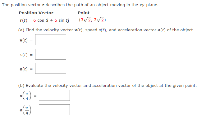 The position vector r describes the path of an object moving in the xy-plane.
Position Vector
Point
r(t) = 6 cos ti + 6 sin tj
(3V2, 3V2)
(a) Find the velocity vector v(t), speed s(t), and acceleration vector a(t) of the object.
v(t) =
s(t)
a(t)
(b) Evaluate the velocity vector and acceleration vector of the object at the given point.
E) -
=
